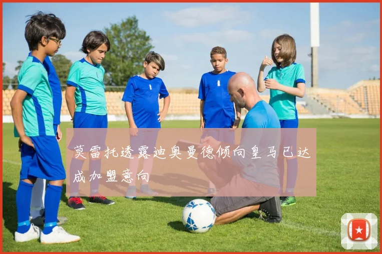 莫雷托透露迪奥曼德倾向皇马已达成加盟意向